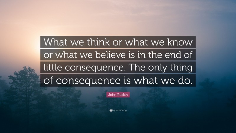 John Ruskin Quote: “What we think or what we know or what we believe is in the end of little consequence. The only thing of consequence is what we do.”