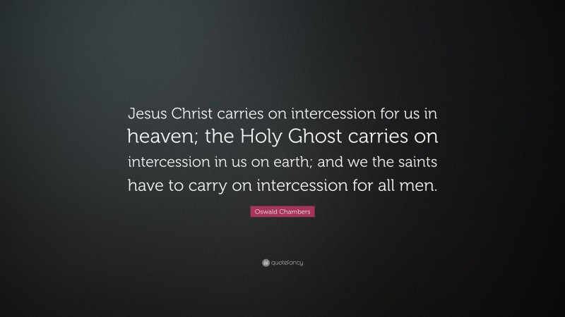 Oswald Chambers Quote: “Jesus Christ carries on intercession for us in heaven; the Holy Ghost carries on intercession in us on earth; and we the saints have to carry on intercession for all men.”