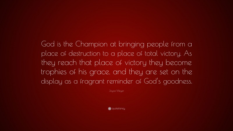 Joyce Meyer Quote: “God is the Champion at bringing people from a place of destruction to a place of total victory. As they reach that place of victory they become trophies of his grace. and they are set on the display as a fragrant reminder of God’s goodness.”