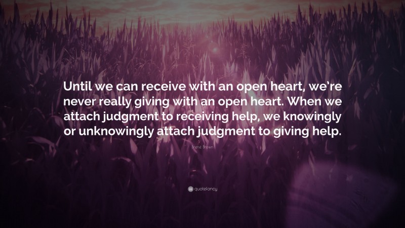 Brené Brown Quote: “Until we can receive with an open heart, we’re never really giving with an open heart. When we attach judgment to receiving help, we knowingly or unknowingly attach judgment to giving help.”