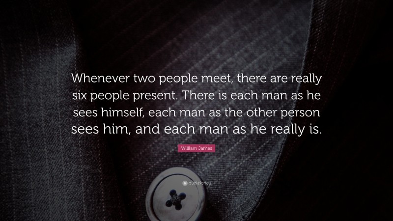 William James Quote: “Whenever two people meet, there are really six people present. There is each man as he sees himself, each man as the other person sees him, and each man as he really is.”