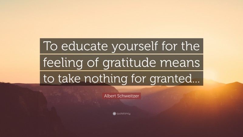 Albert Schweitzer Quote: “To educate yourself for the feeling of gratitude means to take nothing for granted...”