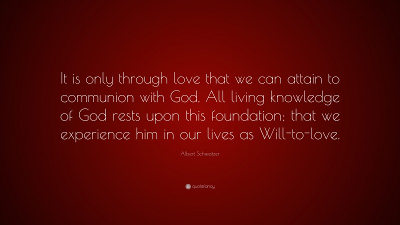 Albert Schweitzer Quote: “It is only through love that we can attain to communion with God. All living knowledge of God rests upon this foundation: that we experience him in our lives as Will-to-love.”