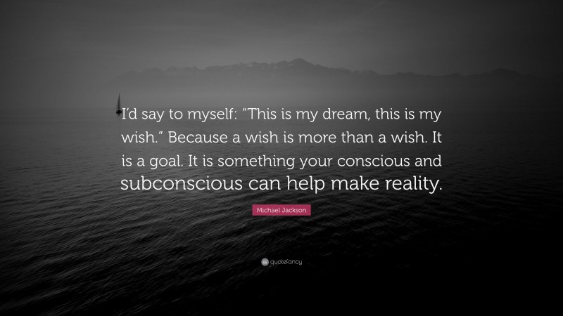 Michael Jackson Quote: “I’d say to myself: “This is my dream, this is my wish.” Because a wish is more than a wish. It is a goal. It is something your conscious and subconscious can help make reality.”