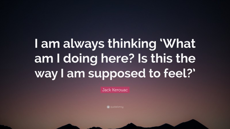 Jack Kerouac Quote: “I am always thinking ‘What am I doing here? Is this the way I am supposed to feel?’”