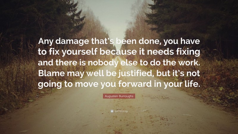 Augusten Burroughs Quote: “Any damage that’s been done, you have to fix yourself because it needs fixing and there is nobody else to do the work. Blame may well be justified, but it’s not going to move you forward in your life.”