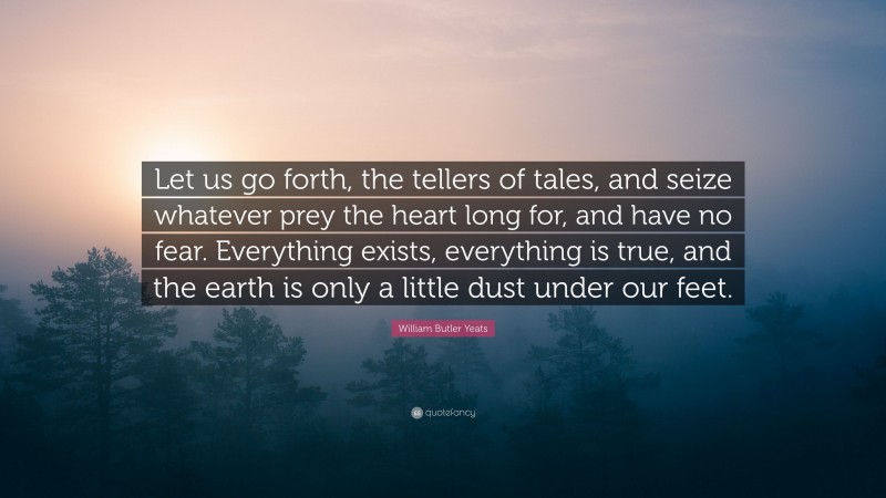 William Butler Yeats Quote: “Let us go forth, the tellers of tales, and seize whatever prey the heart long for, and have no fear. Everything exists, everything is true, and the earth is only a little dust under our feet.”