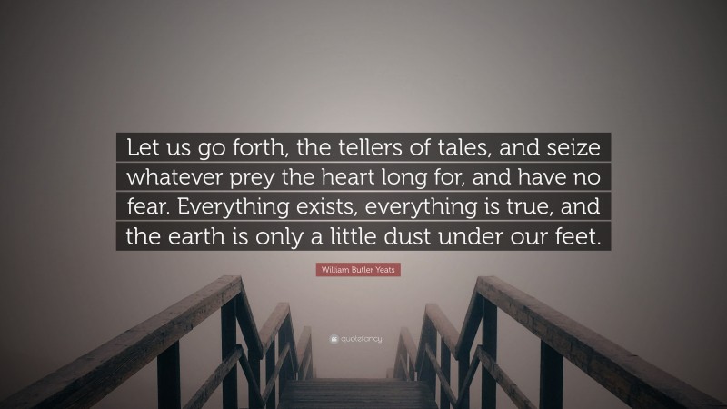 William Butler Yeats Quote: “Let us go forth, the tellers of tales, and seize whatever prey the heart long for, and have no fear. Everything exists, everything is true, and the earth is only a little dust under our feet.”
