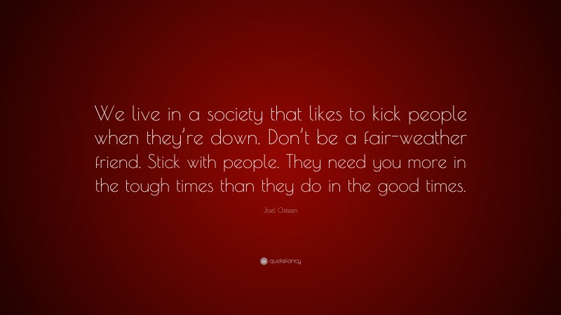 Joel Osteen Quote: “We live in a society that likes to kick people when they’re down. Don’t be a fair-weather friend. Stick with people. They need you more in the tough times than they do in the good times.”