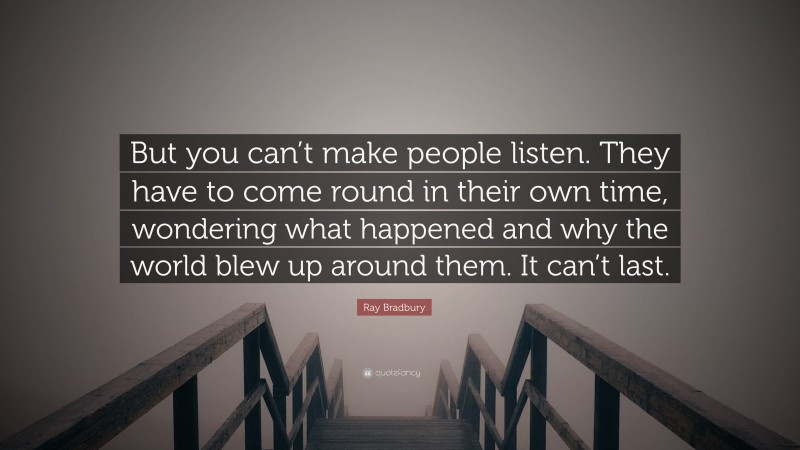 Ray Bradbury Quote: “But you can’t make people listen. They have to come round in their own time, wondering what happened and why the world blew up around them. It can’t last.”