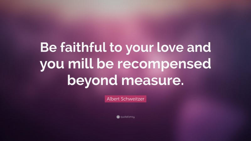 Albert Schweitzer Quote: “Be faithful to your love and you mill be recompensed beyond measure.”