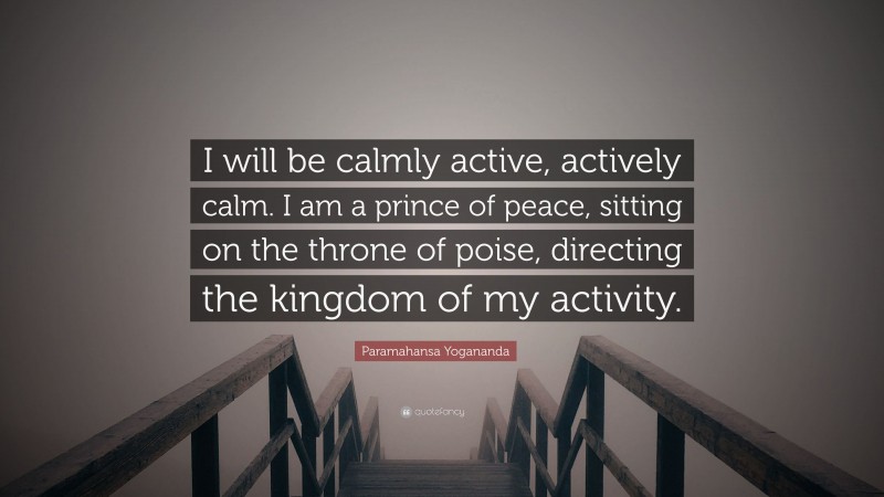 Paramahansa Yogananda Quote: “I will be calmly active, actively calm. I am a prince of peace, sitting on the throne of poise, directing the kingdom of my activity.”