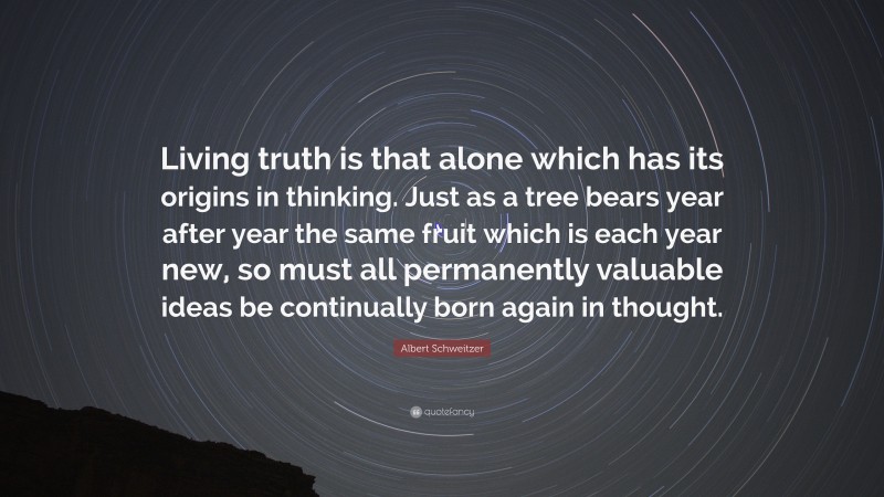 Albert Schweitzer Quote: “Living truth is that alone which has its origins in thinking. Just as a tree bears year after year the same fruit which is each year new, so must all permanently valuable ideas be continually born again in thought.”