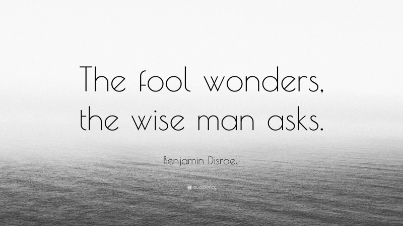 Benjamin Disraeli Quote: “The fool wonders, the wise man asks.”