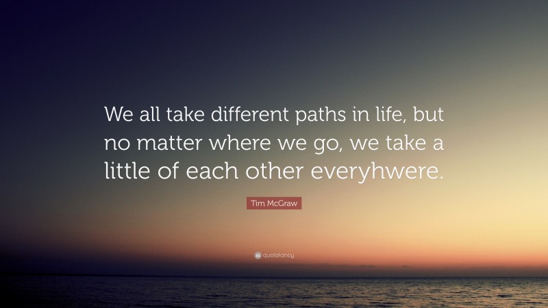 Tim McGraw Quote: “We all take different paths in life, but no matter where we go, we take a little of each other everyhwere.”