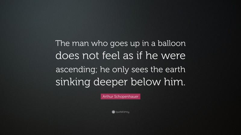 Arthur Schopenhauer Quote: “The man who goes up in a balloon does not feel as if he were ascending; he only sees the earth sinking deeper below him.”