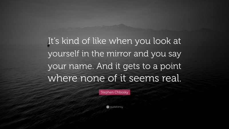 Stephen Chbosky Quote: “It’s kind of like when you look at yourself in the mirror and you say your name. And it gets to a point where none of it seems real.”