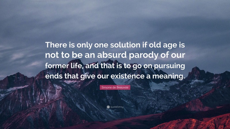 Simone de Beauvoir Quote: “There is only one solution if old age is not to be an absurd parody of our former life, and that is to go on pursuing ends that give our existence a meaning.”