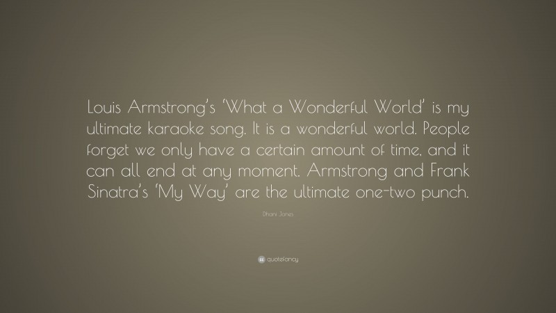 Dhani Jones Quote: “Louis Armstrong’s ‘What a Wonderful World’ is my ultimate karaoke song. It is a wonderful world. People forget we only have a certain amount of time, and it can all end at any moment. Armstrong and Frank Sinatra’s ‘My Way’ are the ultimate one-two punch.”