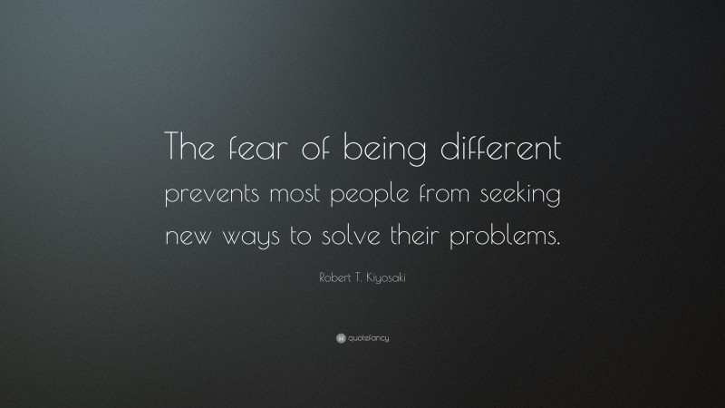Robert T. Kiyosaki Quote: “The fear of being different prevents most people from seeking new ways to solve their problems.”