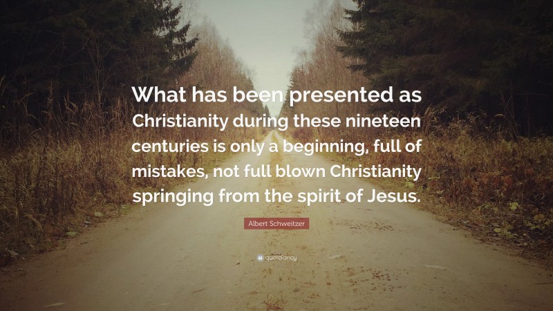Albert Schweitzer Quote: “What has been presented as Christianity during these nineteen centuries is only a beginning, full of mistakes, not full blown Christianity springing from the spirit of Jesus.”