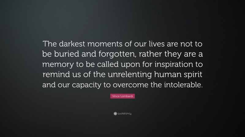 Vince Lombardi Quote: “The darkest moments of our lives are not to be buried and forgotten, rather they are a memory to be called upon for inspiration to remind us of the unrelenting human spirit and our capacity to overcome the intolerable.”