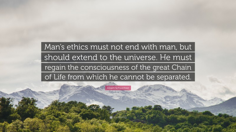Albert Schweitzer Quote: “Man’s ethics must not end with man, but should extend to the universe. He must regain the consciousness of the great Chain of Life from which he cannot be separated.”
