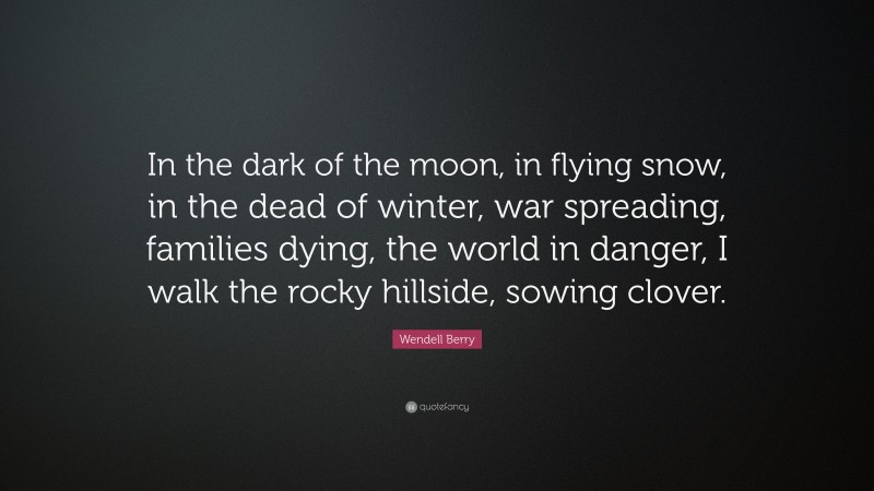 Wendell Berry Quote: “In the dark of the moon, in flying snow, in the dead of winter, war spreading, families dying, the world in danger, I walk the rocky hillside, sowing clover.”
