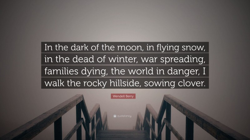 Wendell Berry Quote: “In the dark of the moon, in flying snow, in the dead of winter, war spreading, families dying, the world in danger, I walk the rocky hillside, sowing clover.”
