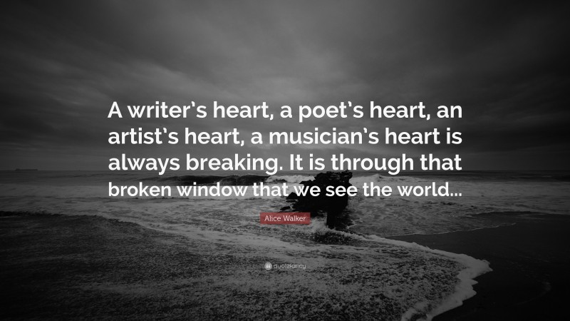 Alice Walker Quote: “A writer’s heart, a poet’s heart, an artist’s heart, a musician’s heart is always breaking. It is through that broken window that we see the world...”