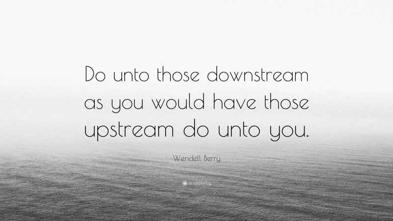 Wendell Berry Quote: “Do unto those downstream as you would have those upstream do unto you.”