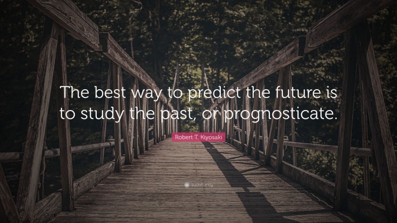 Robert T. Kiyosaki Quote: “The best way to predict the future is to study the past, or prognosticate.”
