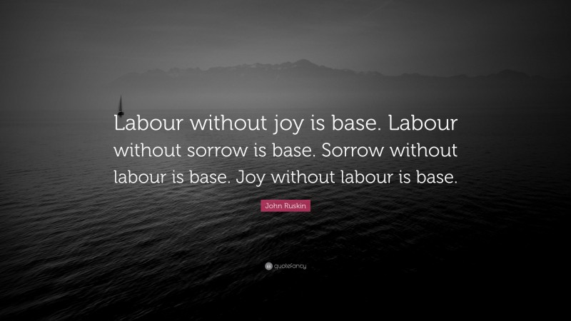 John Ruskin Quote: “Labour without joy is base. Labour without sorrow is base. Sorrow without labour is base. Joy without labour is base.”