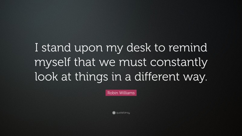 Robin Williams Quote: “I stand upon my desk to remind myself that we must constantly look at things in a different way.”