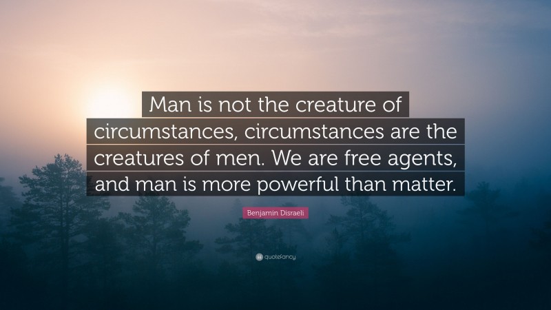 Benjamin Disraeli Quote: “Man is not the creature of circumstances, circumstances are the creatures of men. We are free agents, and man is more powerful than matter.”