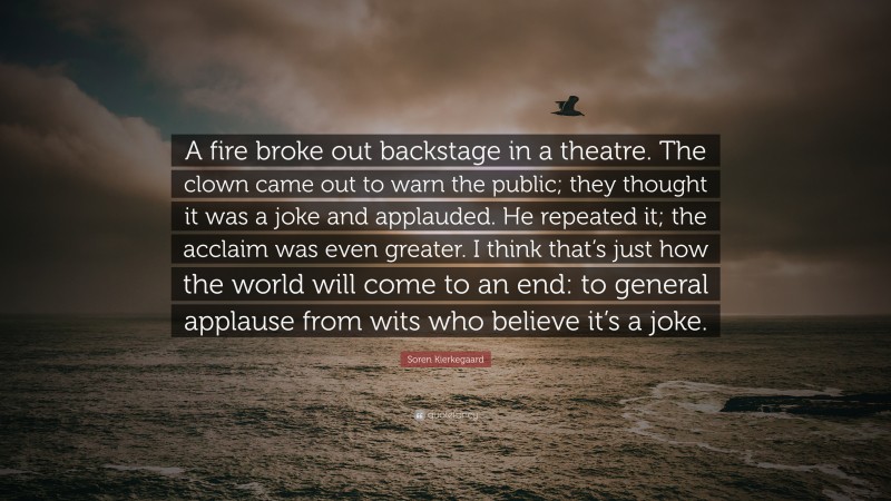 Soren Kierkegaard Quote: “A fire broke out backstage in a theatre. The clown came out to warn the public; they thought it was a joke and applauded. He repeated it; the acclaim was even greater. I think that’s just how the world will come to an end: to general applause from wits who believe it’s a joke.”