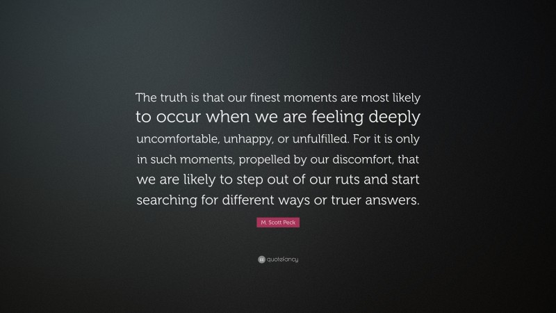 M. Scott Peck Quote: “The truth is that our finest moments are most likely to occur when we are feeling deeply uncomfortable, unhappy, or unfulfilled. For it is only in such moments, propelled by our discomfort, that we are likely to step out of our ruts and start searching for different ways or truer answers.”