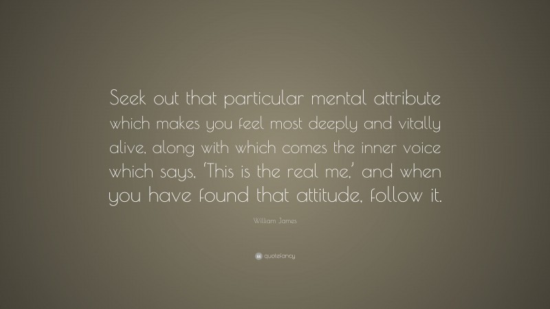 William James Quote: “Seek out that particular mental attribute which makes you feel most deeply and vitally alive, along with which comes the inner voice which says, ‘This is the real me,’ and when you have found that attitude, follow it.”
