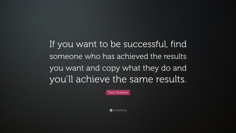 Tony Robbins Quote: “If you want to be successful, find someone who has achieved the results you want and copy what they do and you’ll achieve the same results.”