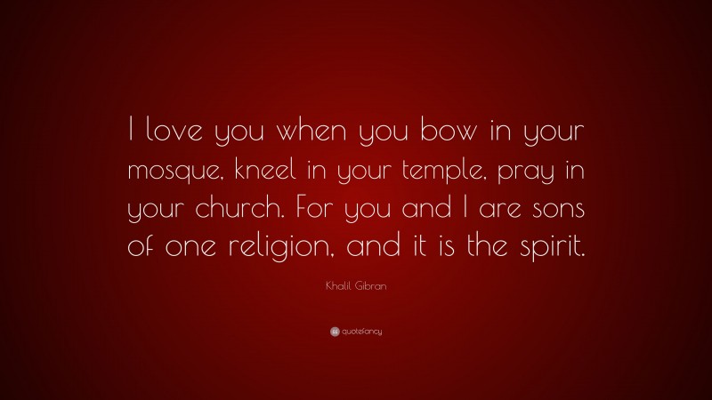 Khalil Gibran Quote: “I love you when you bow in your mosque, kneel in your temple, pray in your church. For you and I are sons of one religion, and it is the spirit.”