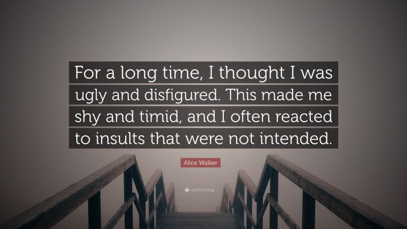 Alice Walker Quote: “For a long time, I thought I was ugly and disfigured. This made me shy and timid, and I often reacted to insults that were not intended.”