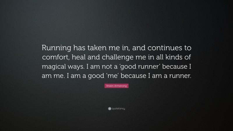 Kristin Armstrong Quote: “Running has taken me in, and continues to comfort, heal and challenge me in all kinds of magical ways. I am not a ‘good runner’ because I am me. I am a good ‘me’ because I am a runner.”