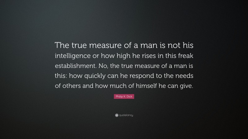 Philip K. Dick Quote: “The true measure of a man is not his intelligence or how high he rises in this freak establishment. No, the true measure of a man is this: how quickly can he respond to the needs of others and how much of himself he can give.”