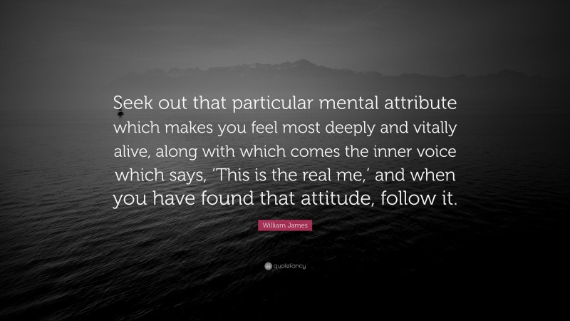 William James Quote: “Seek out that particular mental attribute which makes you feel most deeply and vitally alive, along with which comes the inner voice which says, ‘This is the real me,’ and when you have found that attitude, follow it.”