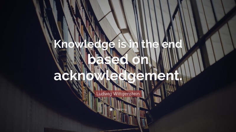 Ludwig Wittgenstein Quote: “Knowledge is in the end based on acknowledgement.”