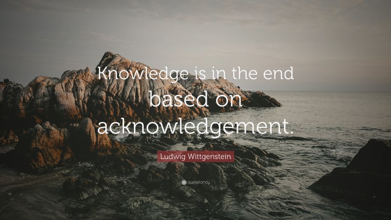 Ludwig Wittgenstein Quote: “Knowledge is in the end based on acknowledgement.”