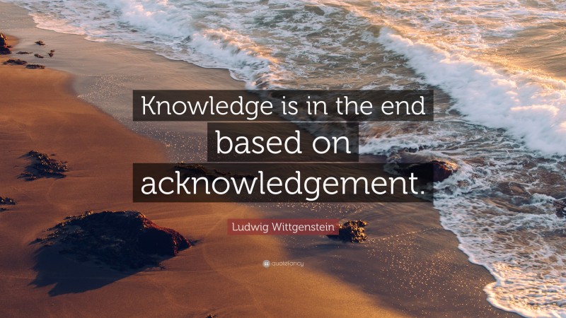 Ludwig Wittgenstein Quote: “Knowledge is in the end based on acknowledgement.”