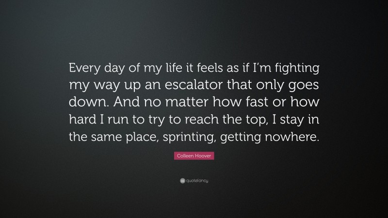 Colleen Hoover Quote: “Every day of my life it feels as if I’m fighting my way up an escalator that only goes down. And no matter how fast or how hard I run to try to reach the top, I stay in the same place, sprinting, getting nowhere.”
