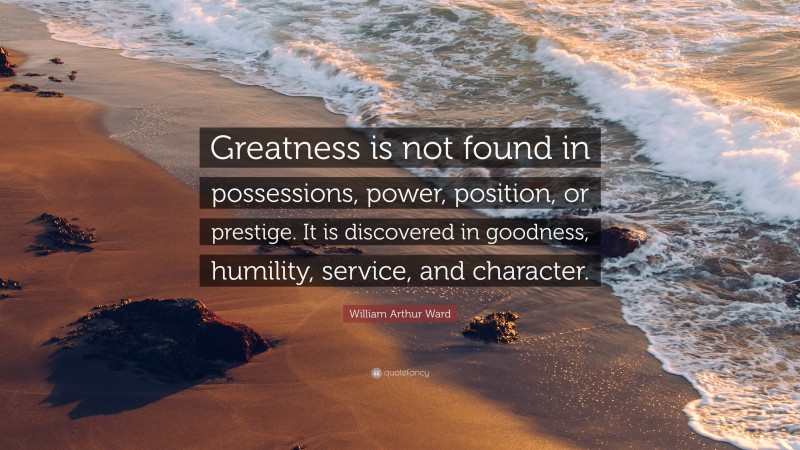 William Arthur Ward Quote: “Greatness is not found in possessions, power, position, or prestige. It is discovered in goodness, humility, service, and character.”