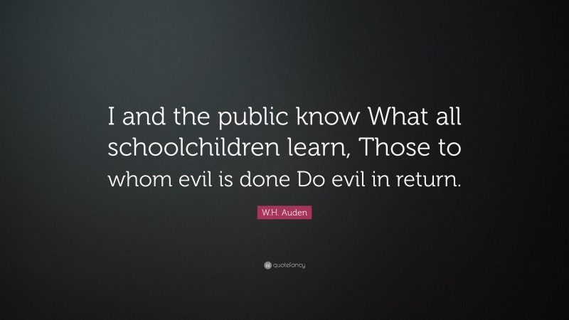 W.H. Auden Quote: “I and the public know What all schoolchildren learn, Those to whom evil is done Do evil in return.”